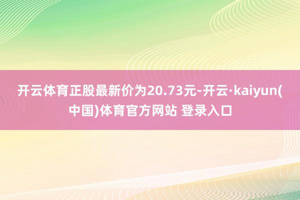开云体育正股最新价为20.73元-开云·kaiyun(中国)体育官方网站 登录入口