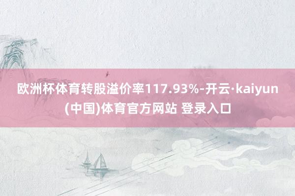 欧洲杯体育转股溢价率117.93%-开云·kaiyun(中国)体育官方网站 登录入口