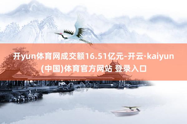开yun体育网成交额16.51亿元-开云·kaiyun(中国)体育官方网站 登录入口