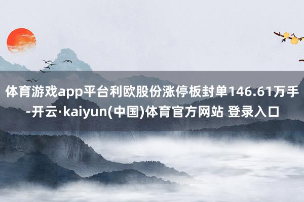 体育游戏app平台利欧股份涨停板封单146.61万手-开云·kaiyun(中国)体育官方网站 登录入口