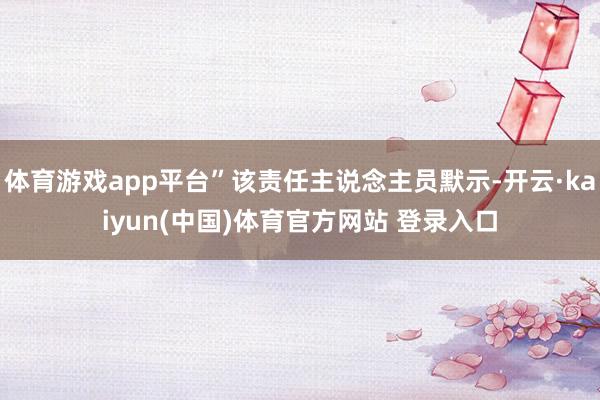 体育游戏app平台”该责任主说念主员默示-开云·kaiyun(中国)体育官方网站 登录入口