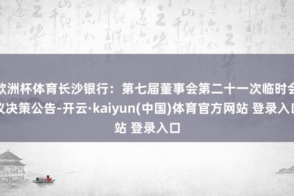 欧洲杯体育长沙银行：第七届董事会第二十一次临时会议决策公告-开云·kaiyun(中国)体育官方网站 登录入口