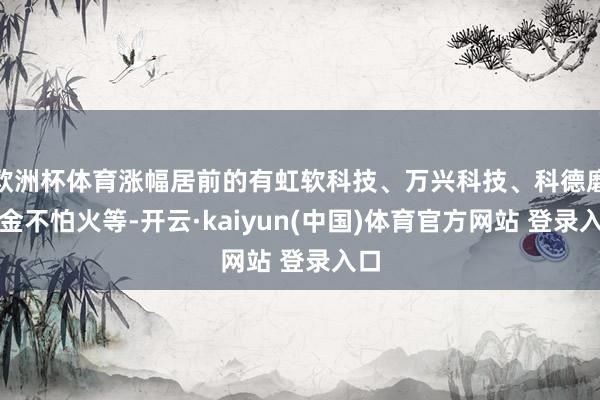 欧洲杯体育涨幅居前的有虹软科技、万兴科技、科德磨真金不怕火等-开云·kaiyun(中国)体育官方网站 登录入口