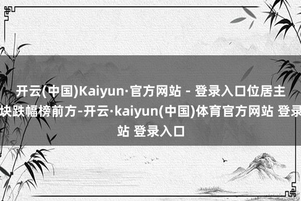 开云(中国)Kaiyun·官方网站 - 登录入口位居主见板块跌幅榜前方-开云·kaiyun(中国)体育官方网站 登录入口