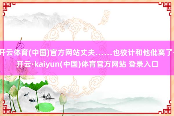 开云体育(中国)官方网站丈夫……也狡计和他仳离了-开云·kaiyun(中国)体育官方网站 登录入口
