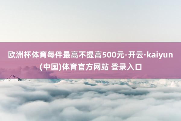 欧洲杯体育每件最高不提高500元-开云·kaiyun(中国)体育官方网站 登录入口