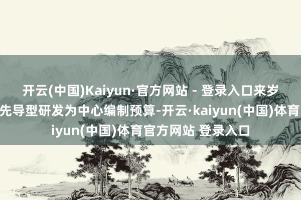 开云(中国)Kaiyun·官方网站 - 登录入口来岁也将像本年同样以先导型研发为中心编制预算-开云·kaiyun(中国)体育官方网站 登录入口