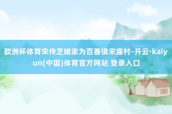 欧洲杯体育宋传芝娘家为百善镇宋庙村-开云·kaiyun(中国)体育官方网站 登录入口