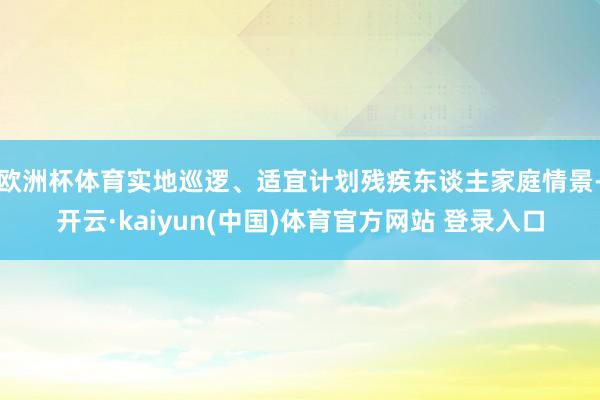 欧洲杯体育实地巡逻、适宜计划残疾东谈主家庭情景-开云·kaiyun(中国)体育官方网站 登录入口