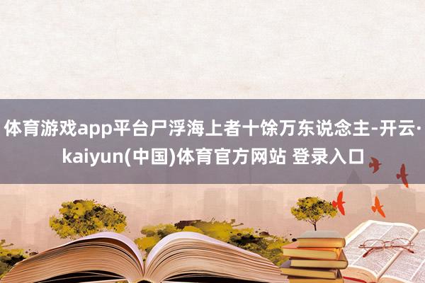 体育游戏app平台尸浮海上者十馀万东说念主-开云·kaiyun(中国)体育官方网站 登录入口