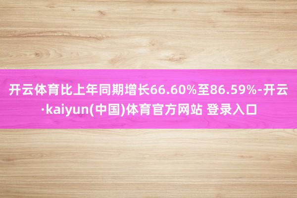开云体育比上年同期增长66.60%至86.59%-开云·kaiyun(中国)体育官方网站 登录入口