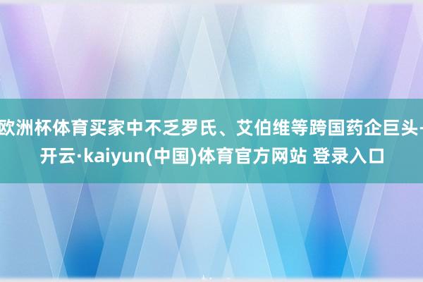 欧洲杯体育买家中不乏罗氏、艾伯维等跨国药企巨头-开云·kaiyun(中国)体育官方网站 登录入口