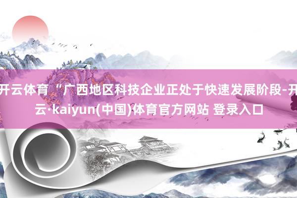 开云体育 “广西地区科技企业正处于快速发展阶段-开云·kaiyun(中国)体育官方网站 登录入口
