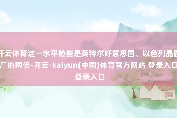 开云体育这一水平险些是英特尔好意思国、以色列晶圆厂的两倍-开云·kaiyun(中国)体育官方网站 登录入口