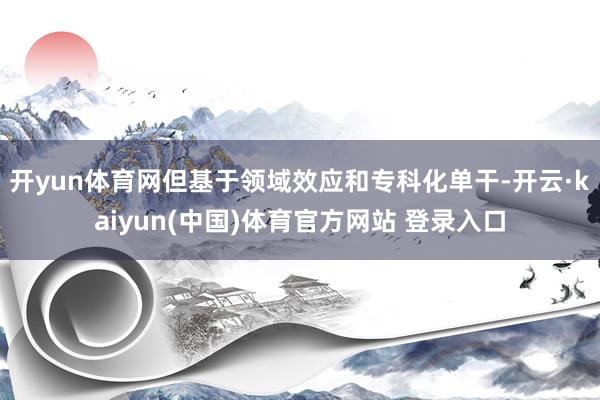 开yun体育网但基于领域效应和专科化单干-开云·kaiyun(中国)体育官方网站 登录入口