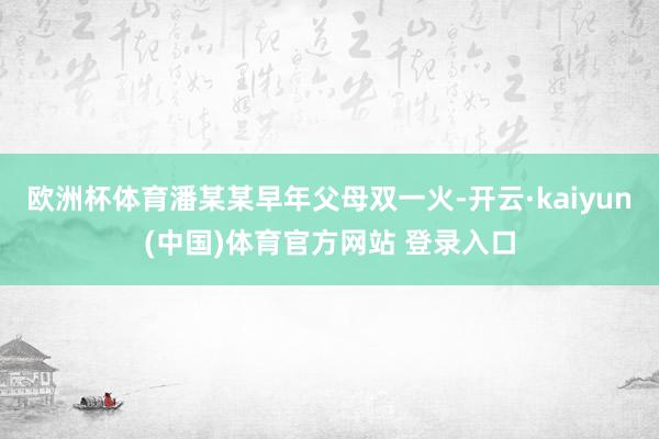欧洲杯体育潘某某早年父母双一火-开云·kaiyun(中国)体育官方网站 登录入口