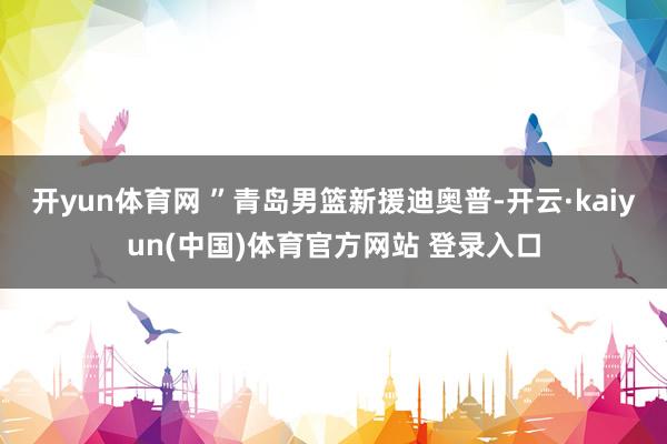 开yun体育网 ”青岛男篮新援迪奥普-开云·kaiyun(中国)体育官方网站 登录入口