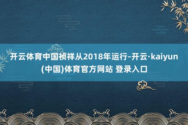 开云体育中国祯祥从2018年运行-开云·kaiyun(中国)体育官方网站 登录入口