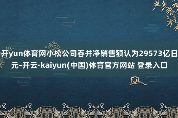 开yun体育网小松公司吞并净销售额认为29573亿日元-开云·kaiyun(中国)体育官方网站 登录入口