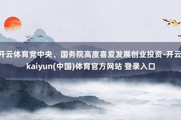 开云体育党中央、国务院高度喜爱发展创业投资-开云·kaiyun(中国)体育官方网站 登录入口