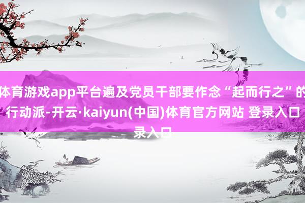 体育游戏app平台遍及党员干部要作念“起而行之”的行动派-开云·kaiyun(中国)体育官方网站 登录入口