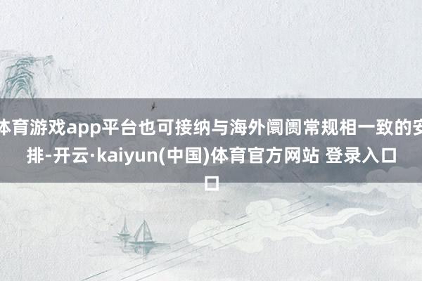 体育游戏app平台也可接纳与海外阛阓常规相一致的安排-开云·kaiyun(中国)体育官方网站 登录入口