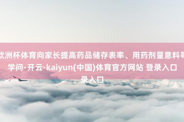 欧洲杯体育向家长提高药品储存表率、用药剂量意料等学问-开云·kaiyun(中国)体育官方网站 登录入口