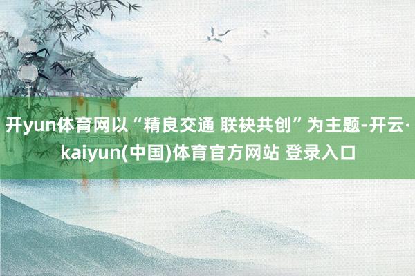 开yun体育网以“精良交通 联袂共创”为主题-开云·kaiyun(中国)体育官方网站 登录入口