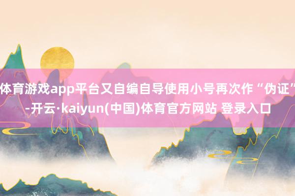 体育游戏app平台又自编自导使用小号再次作“伪证”-开云·kaiyun(中国)体育官方网站 登录入口