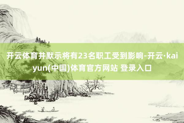 开云体育并默示将有23名职工受到影响-开云·kaiyun(中国)体育官方网站 登录入口