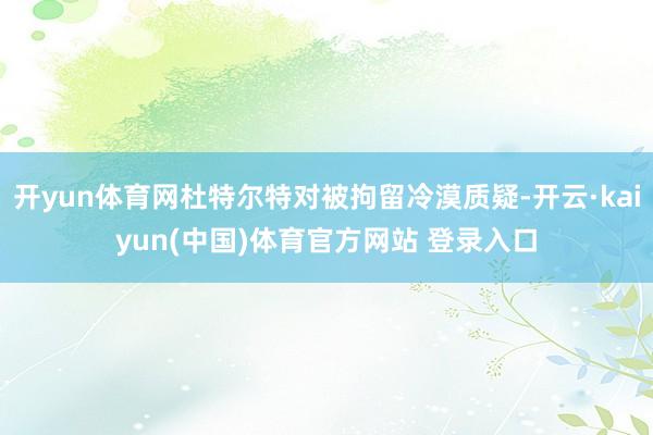 开yun体育网杜特尔特对被拘留冷漠质疑-开云·kaiyun(中国)体育官方网站 登录入口