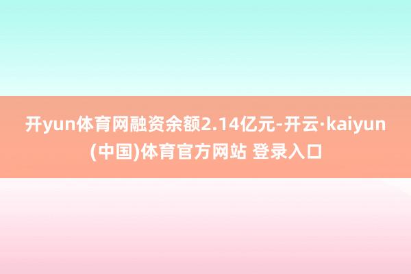 开yun体育网融资余额2.14亿元-开云·kaiyun(中国)体育官方网站 登录入口