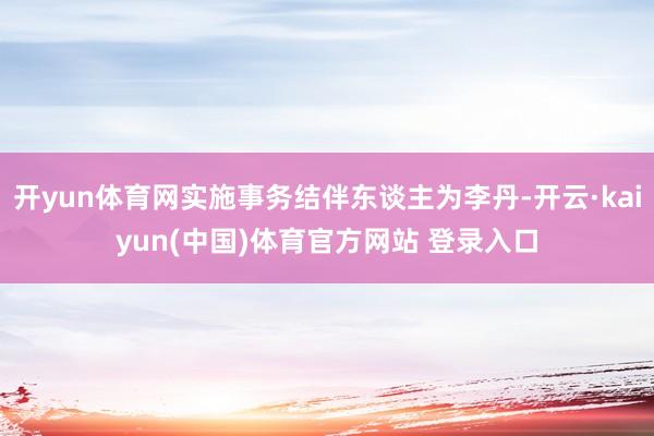 开yun体育网实施事务结伴东谈主为李丹-开云·kaiyun(中国)体育官方网站 登录入口