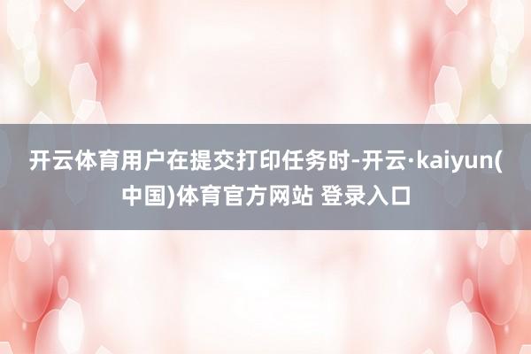 开云体育用户在提交打印任务时-开云·kaiyun(中国)体育官方网站 登录入口
