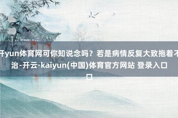 开yun体育网可你知说念吗？若是病情反复大致拖着不治-开云·kaiyun(中国)体育官方网站 登录入口