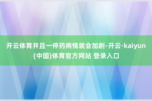 开云体育并且一停药病情就会加剧-开云·kaiyun(中国)体育官方网站 登录入口