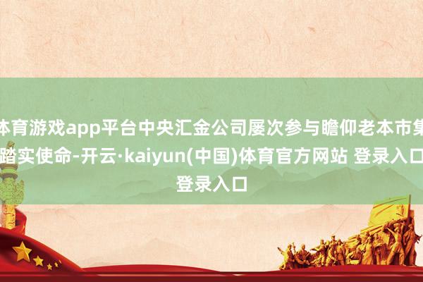 体育游戏app平台中央汇金公司屡次参与瞻仰老本市集踏实使命-开云·kaiyun(中国)体育官方网站 登录入口