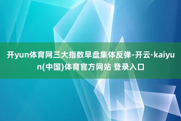 开yun体育网三大指数早盘集体反弹-开云·kaiyun(中国)体育官方网站 登录入口