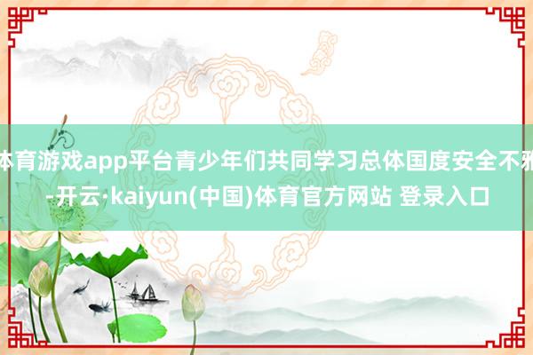 体育游戏app平台青少年们共同学习总体国度安全不雅-开云·kaiyun(中国)体育官方网站 登录入口