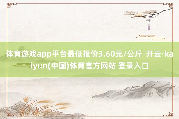 体育游戏app平台最低报价3.60元/公斤-开云·kaiyun(中国)体育官方网站 登录入口