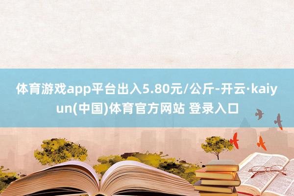 体育游戏app平台出入5.80元/公斤-开云·kaiyun(中国)体育官方网站 登录入口