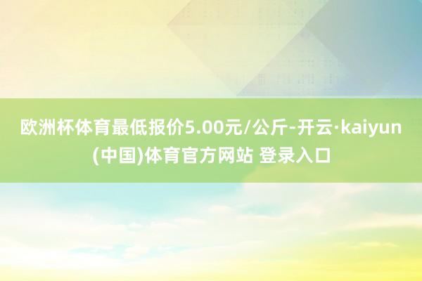 欧洲杯体育最低报价5.00元/公斤-开云·kaiyun(中国)体育官方网站 登录入口