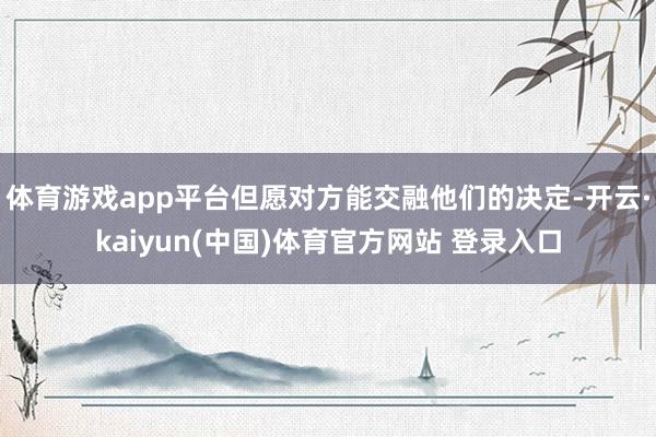 体育游戏app平台但愿对方能交融他们的决定-开云·kaiyun(中国)体育官方网站 登录入口