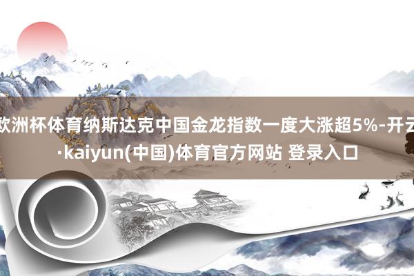欧洲杯体育纳斯达克中国金龙指数一度大涨超5%-开云·kaiyun(中国)体育官方网站 登录入口