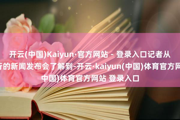 开云(中国)Kaiyun·官方网站 - 登录入口记者从4月23日举行的新闻发布会了解到-开云·kaiyun(中国)体育官方网站 登录入口
