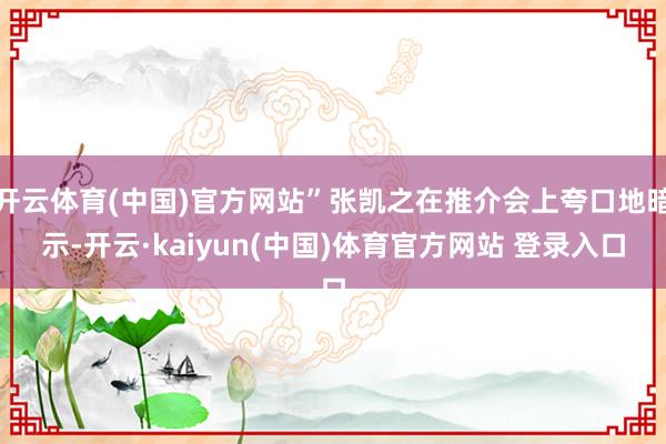 开云体育(中国)官方网站”张凯之在推介会上夸口地暗示-开云·kaiyun(中国)体育官方网站 登录入口