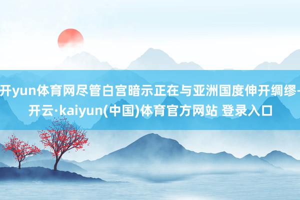 开yun体育网尽管白宫暗示正在与亚洲国度伸开绸缪-开云·kaiyun(中国)体育官方网站 登录入口
