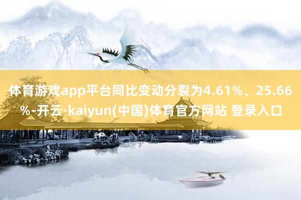 体育游戏app平台同比变动分裂为4.61%、25.66%-开云·kaiyun(中国)体育官方网站 登录入口