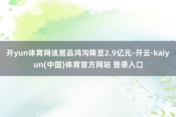 开yun体育网该居品鸿沟降至2.9亿元-开云·kaiyun(中国)体育官方网站 登录入口