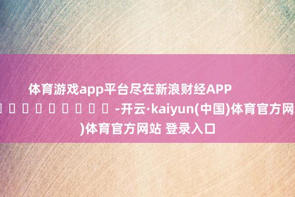 体育游戏app平台尽在新浪财经APP            													-开云·kaiyun(中国)体育官方网站 登录入口